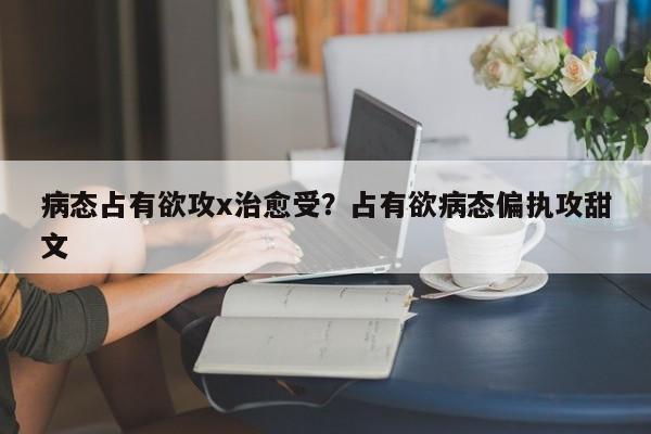 病态占有欲攻x治愈受?占有欲病态偏执攻甜文