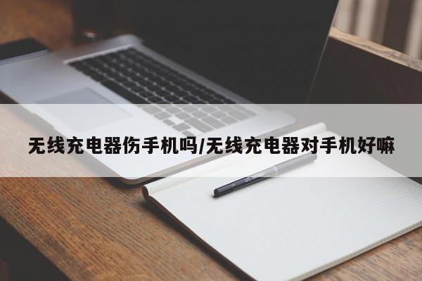 无线充电器伤手机吗/无线充电器对手机好嘛