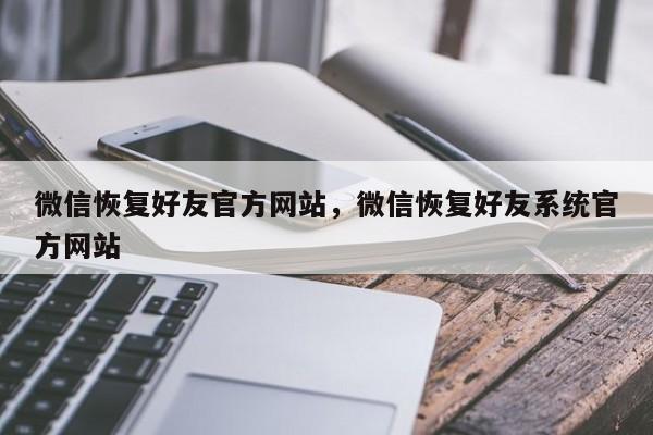 微信恢复好友官方网站,微信恢复好友系统官方网站